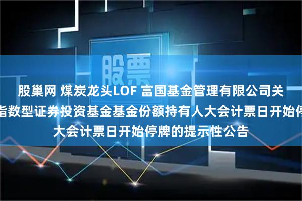 股巢网 煤炭龙头LOF 富国基金管理有限公司关于富国中证煤炭指数型证券投资基金基金份额持有人大会计票日开始停牌的提示性公告
