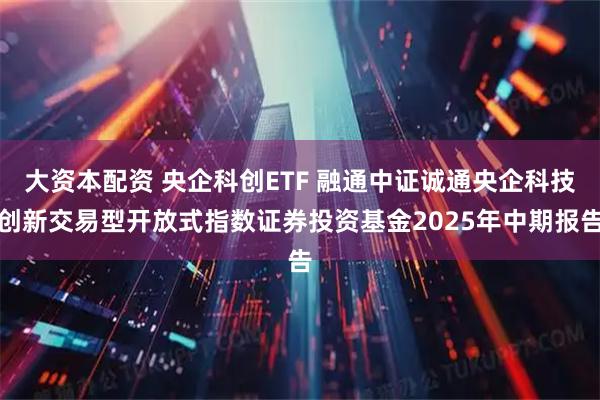 大资本配资 央企科创ETF 融通中证诚通央企科技创新交易型开放式指数证券投资基金2025年中期报告