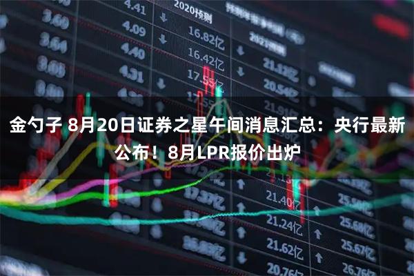 金勺子 8月20日证券之星午间消息汇总：央行最新公布！8月LPR报价出炉
