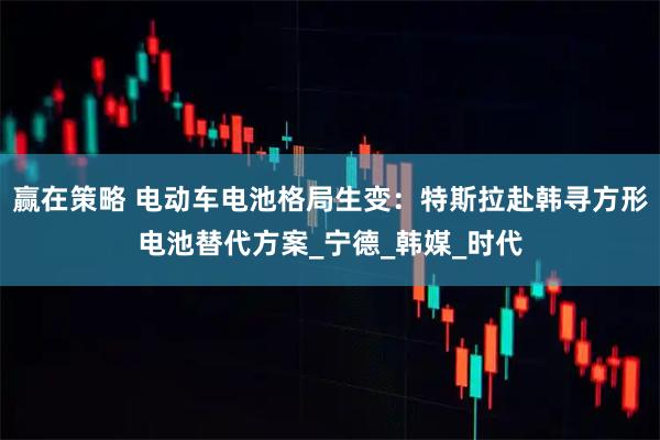 赢在策略 电动车电池格局生变：特斯拉赴韩寻方形电池替代方案_宁德_韩媒_时代