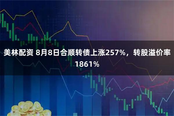 美林配资 8月8日合顺转债上涨257%，转股溢价率1861%