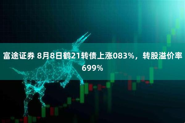 富途证券 8月8日鹤21转债上涨083%，转股溢价率699%