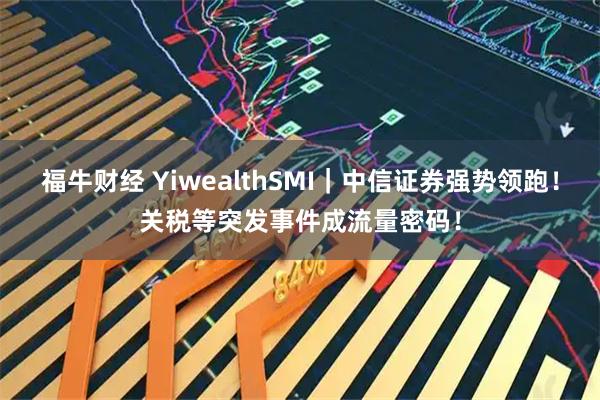 福牛财经 YiwealthSMI｜中信证券强势领跑！关税等突发事件成流量密码！