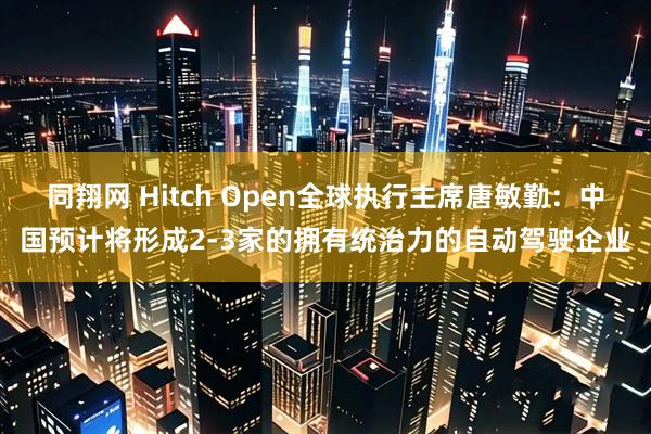 同翔网 Hitch Open全球执行主席唐敏勤：中国预计将形成2-3家的拥有统治力的自动驾驶企业