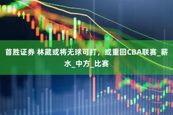 首胜证券 林葳或将无球可打，或重回CBA联赛_薪水_中方_比赛
