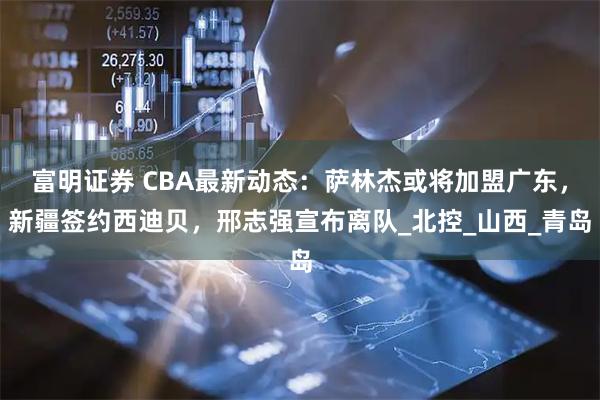 富明证券 CBA最新动态：萨林杰或将加盟广东，新疆签约西迪贝，邢志强宣布离队_北控_山西_青岛