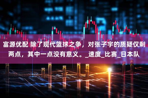 富源优配 除了现代篮球之争，对张子宇的质疑仅剩两点，其中一点没有意义。_速度_比赛_日本队