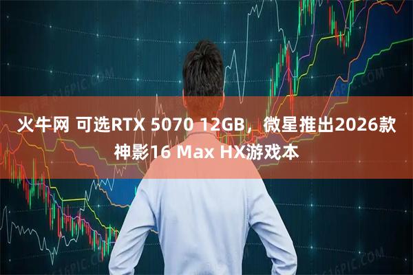 火牛网 可选RTX 5070 12GB，微星推出2026款神影16 Max HX游戏本