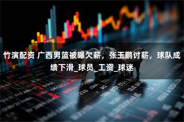 竹演配资 广西男篮被曝欠薪,张玉鹏讨薪,球队成绩下滑_球员_工资_球迷