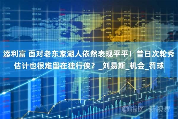 添利富 面对老东家湖人依然表现平平!昔日次轮秀估计也很难留在独行侠?_刘易斯_机会_罚球