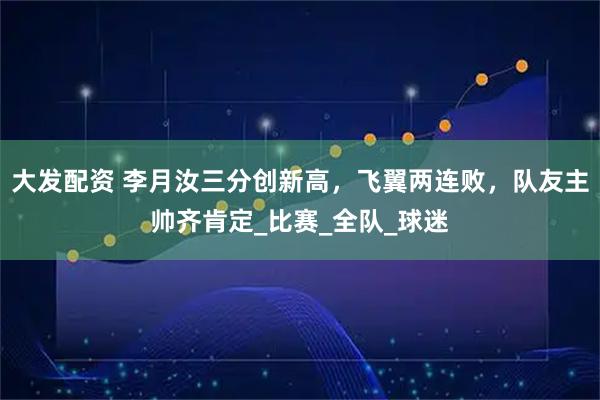 大发配资 李月汝三分创新高，飞翼两连败，队友主帅齐肯定_比赛_全队_球迷
