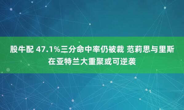 股牛配 47.1%三分命中率仍被裁 范莉思与里斯在亚特兰大重聚或可逆袭