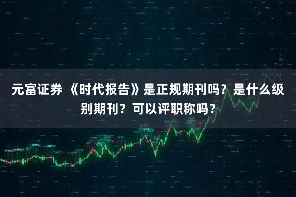 元富证券 《时代报告》是正规期刊吗?是什么级别期刊?可以评职称吗?