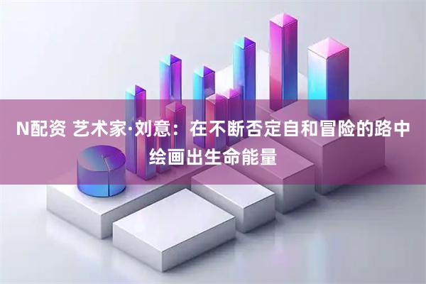N配资 艺术家·刘意：在不断否定自和冒险的路中绘画出生命能量
