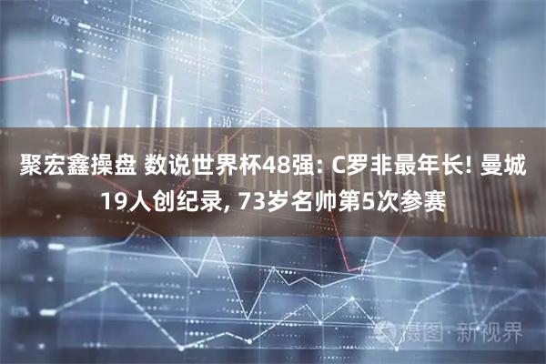 聚宏鑫操盘 数说世界杯48强: C罗非最年长! 曼城19人创纪录, 73岁名帅第5次参赛