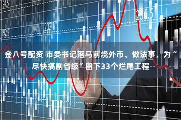 金八号配资 市委书记落马前烧外币、做法事，为“尽快搞副省级”留下33个烂尾工程