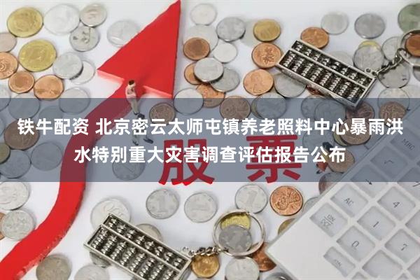 铁牛配资 北京密云太师屯镇养老照料中心暴雨洪水特别重大灾害调查评估报告公布