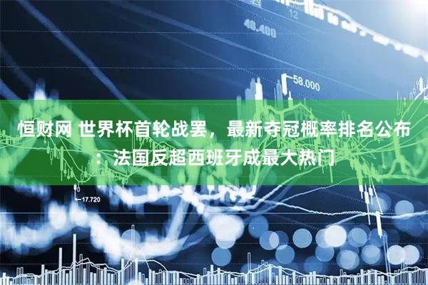 恒财网 世界杯首轮战罢，最新夺冠概率排名公布：法国反超西班牙成最大热门