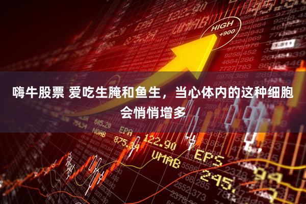 嗨牛股票 爱吃生腌和鱼生,当心体内的这种细胞会悄悄增多