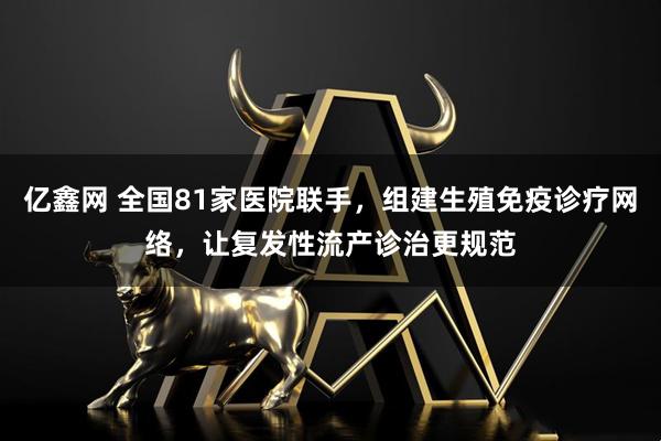 亿鑫网 全国81家医院联手,组建生殖免疫诊疗网络,让复发性流产诊治更规范