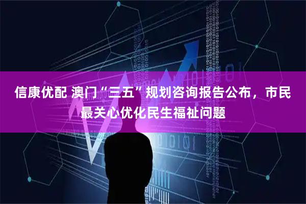 信康优配 澳门“三五”规划咨询报告公布,市民最关心优化民生福祉问题